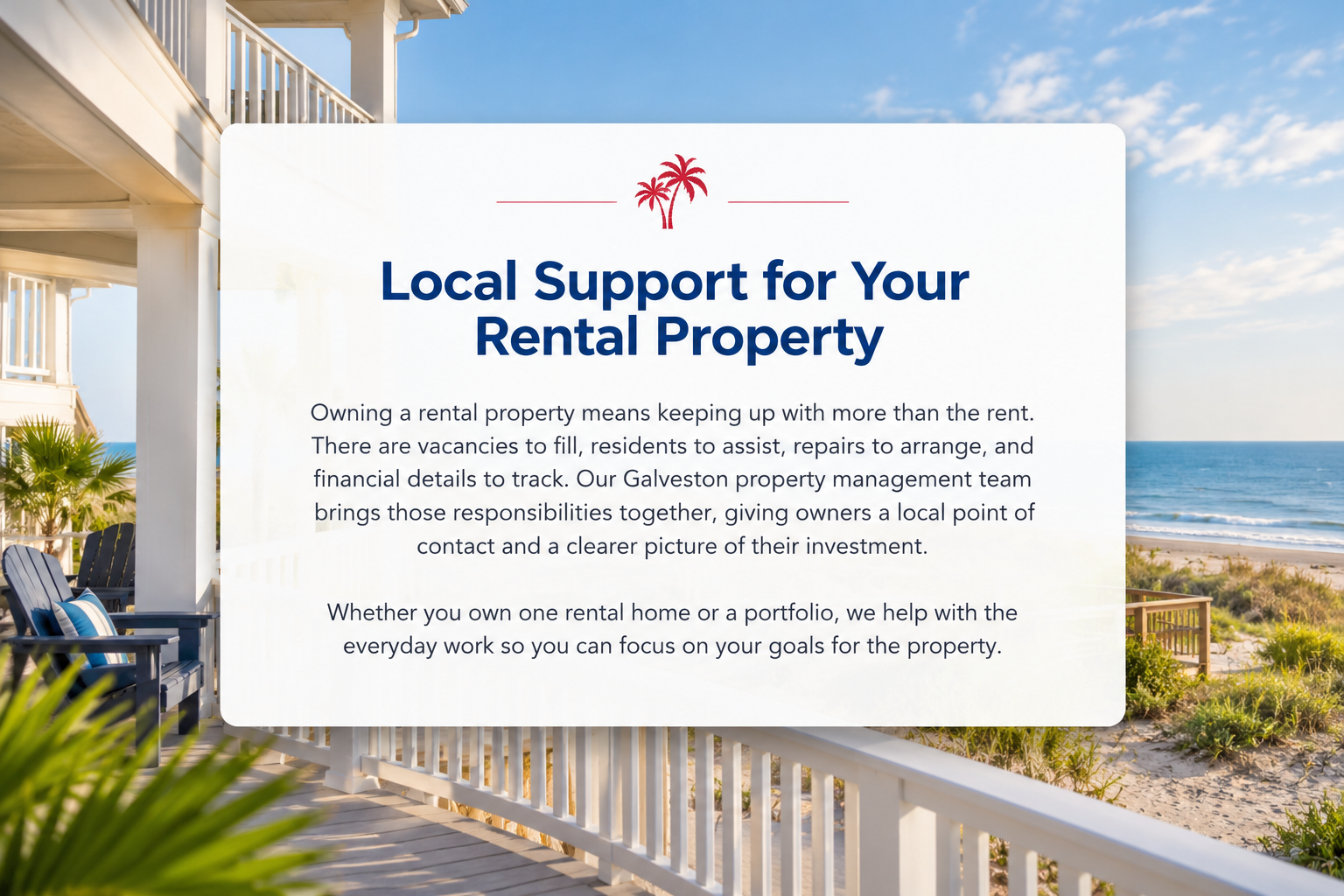 Local Support for Your Rental Property. Owning a rental property means keeping up with more than the rent. There are vacancies to fill, residents to assist, repairs to arrange, and financial details to track. Our Galveston property management team brings those responsibilities together, giving owners a local point of contact and a clearer picture of their investment. Whether you own one rental home or a portfolio, we help with the everyday work so you can focus on your goals for the property.